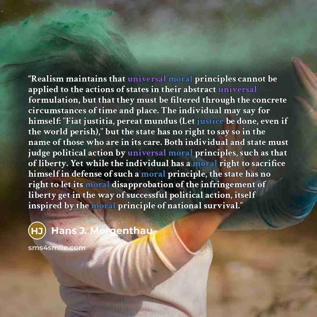 “Realism maintains that universal moral principles cannot be applied to the actions of states in their abstract universal formulation, but that they must be filtered through the concrete circumstances of time and place. The individual may say for himself: "Fiat justitia, pereat mundus (Let justice…” quote by Hans J. Morgenthau