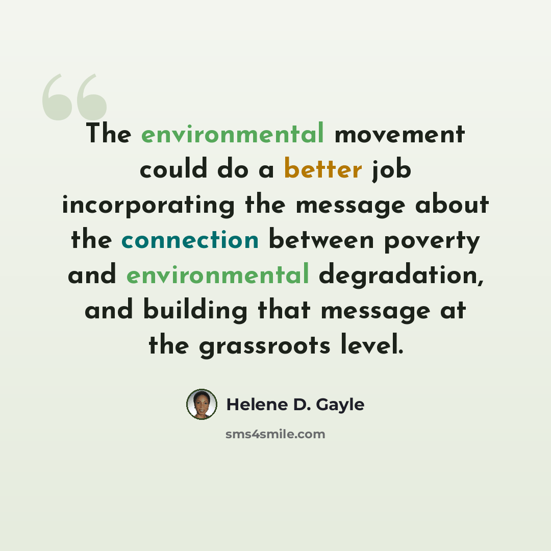 “The environmental movement could do a better job incorporating the message about the connection between poverty and environmental degradation, and building that message at the grassroots level.” quote by Helene D. Gayle