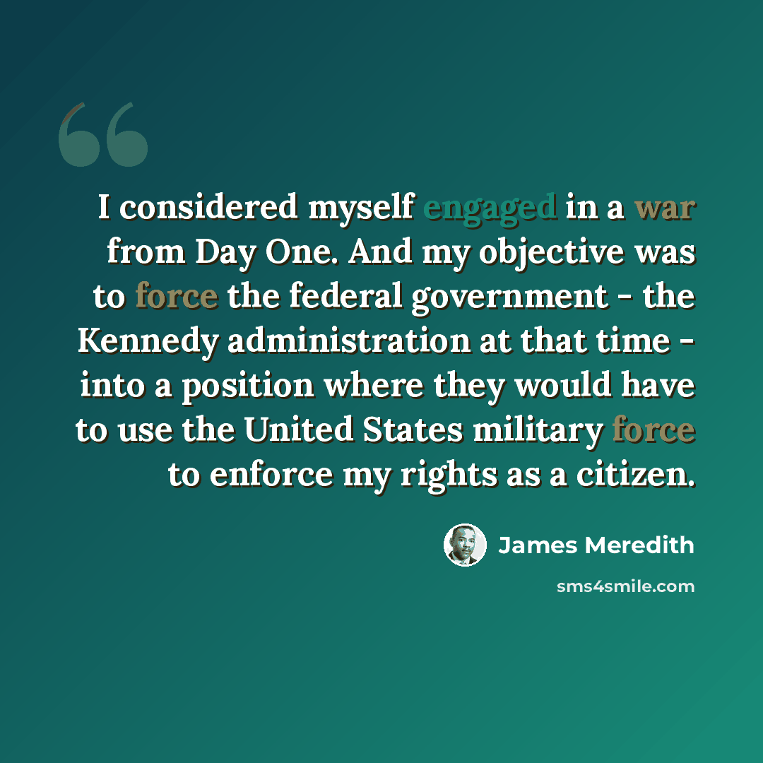 “I considered myself engaged in a war from Day One. And my objective was to force the federal government - the Kennedy administration at that time - into a position where they would have to use the United States military force to enforce my rights as a citizen.” quote by James Meredith