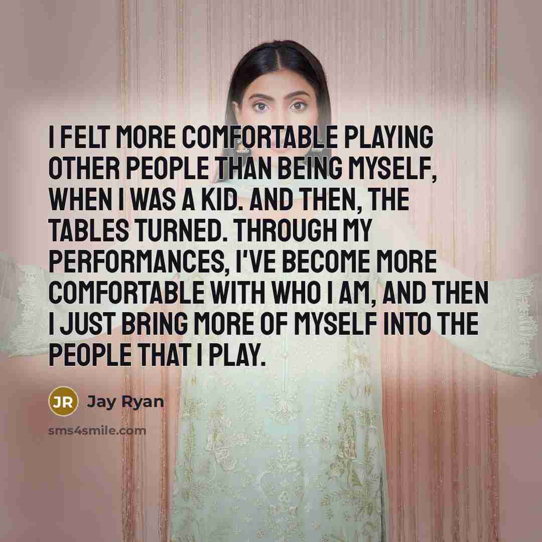 “I felt more comfortable playing other people than being myself, when I was a kid. And then, the tables turned. Through my performances, I've become more comfortable with who I am, and then I just bring more of myself into the people that I play.” quote by Jay Ryan