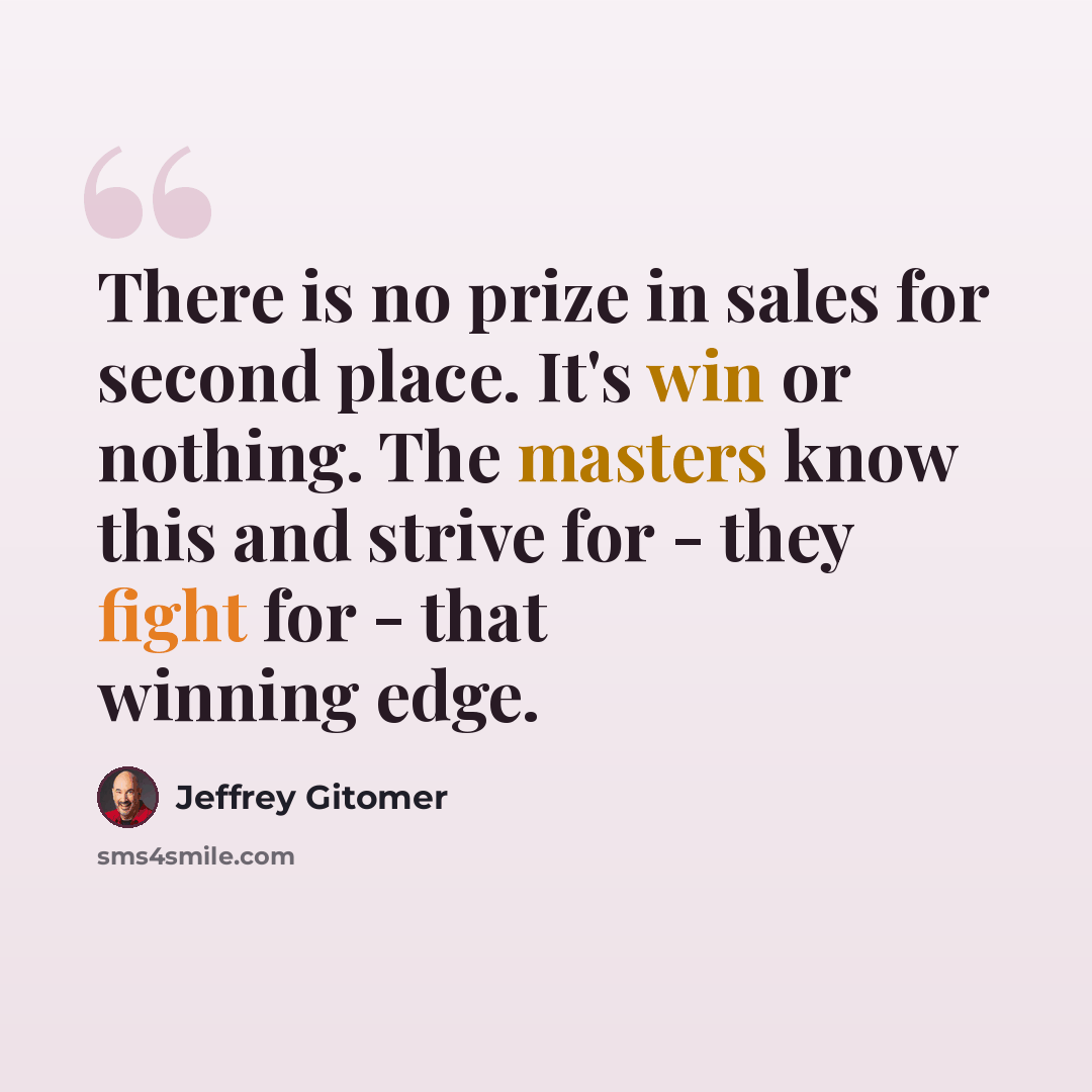 “There is no prize in sales for second place. It's win or nothing. The masters know this and strive for - they fight for - that winning edge.” quote by Jeffrey Gitomer