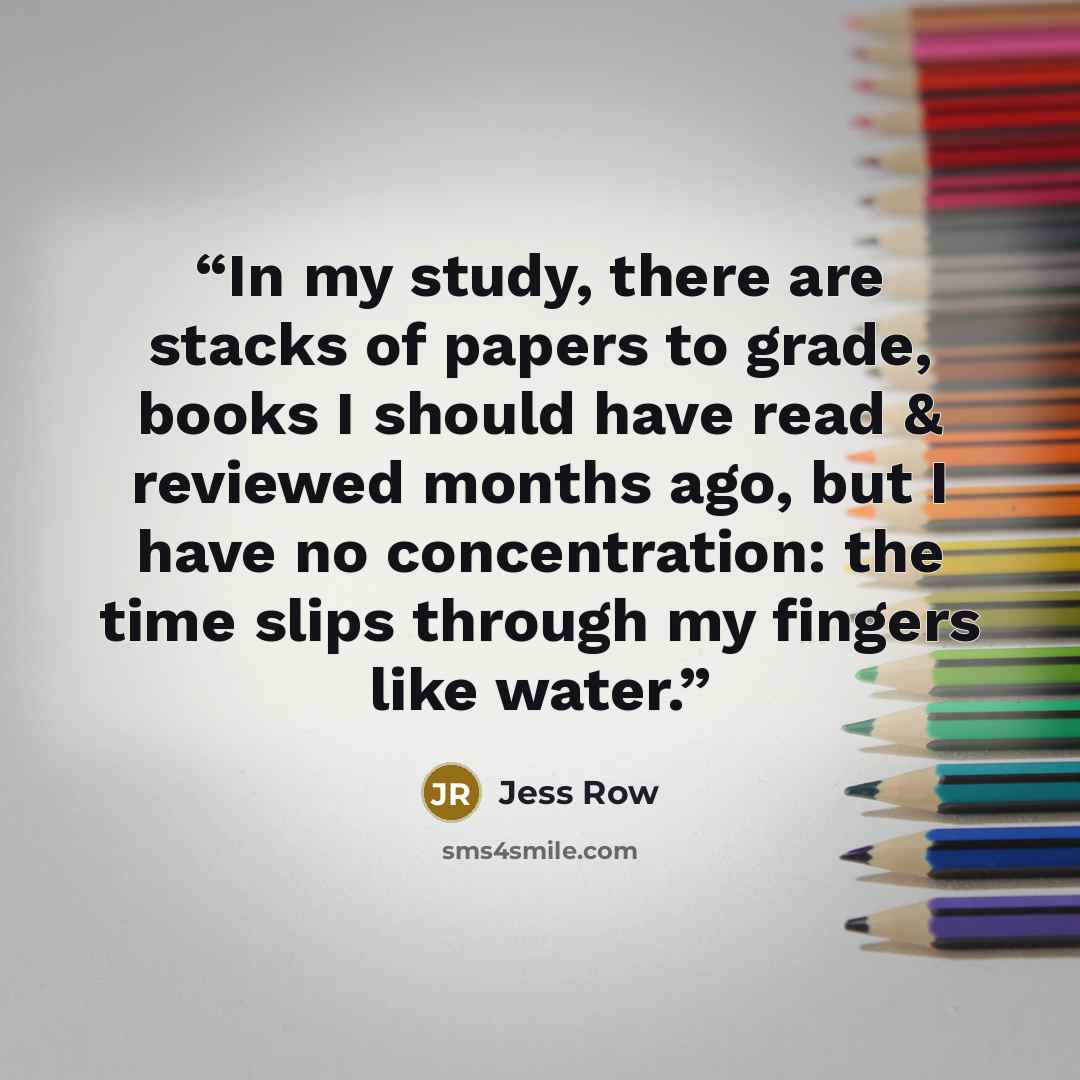“In my study, there are stacks of papers to grade, books I should have read & reviewed months ago, but I have no concentration: the time slips through my fingers like water.” quote by Jess Row