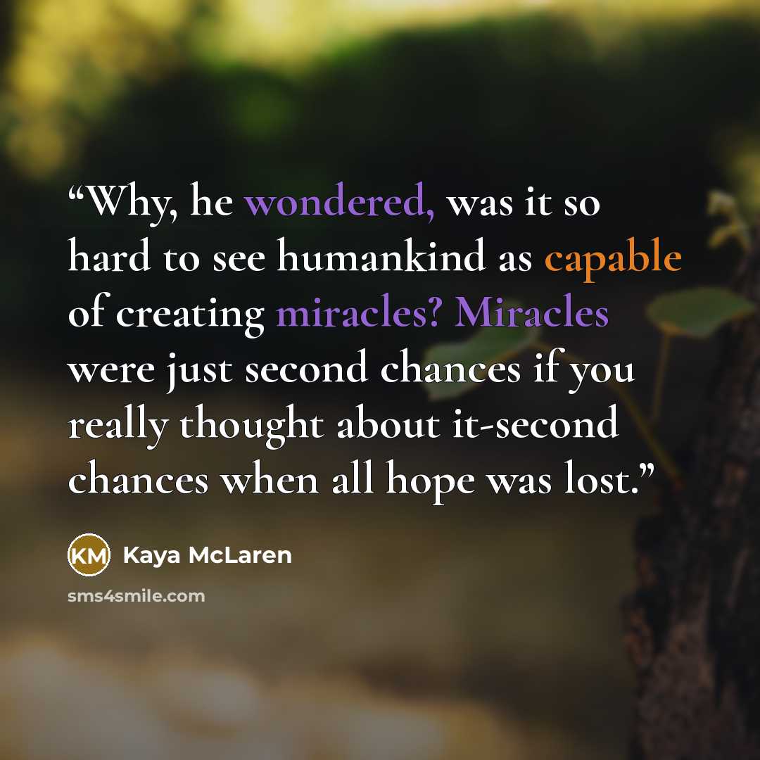 “Why, he wondered, was it so hard to see humankind as capable of creating miracles? Miracles were just second chances if you really thought about it-second chances when all hope was lost.” quote by Kaya McLaren