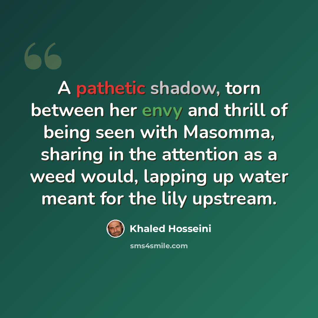 “A pathetic shadow, torn between her envy and thrill of being seen with Masomma, sharing in the attention as a weed would, lapping up water meant for the lily upstream.” quote by Khaled Hosseini