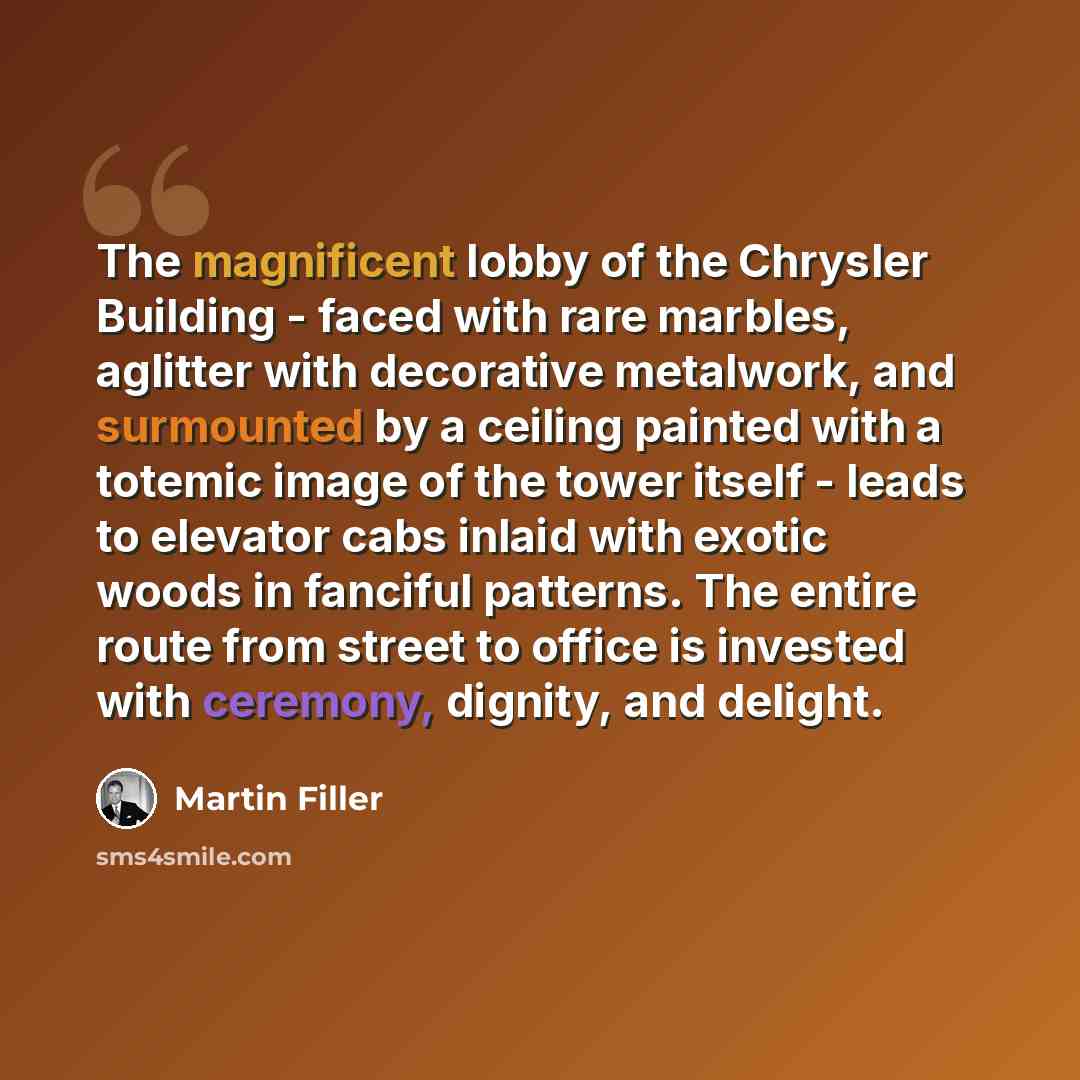 “The magnificent lobby of the Chrysler Building - faced with rare marbles, aglitter with decorative metalwork, and surmounted by a ceiling painted with a totemic image of the tower itself - leads to elevator cabs inlaid with exotic woods in fanciful patterns. The entire route from street to office…” quote by Martin Filler