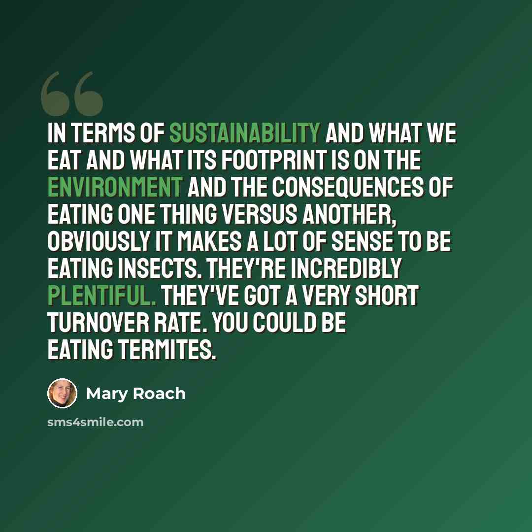 “In terms of sustainability and what we eat and what its footprint is on the environment and the consequences of eating one thing versus another, obviously it makes a lot of sense to be eating insects. They're incredibly plentiful. They've got a very short turnover rate. You could be eating termites.” quote by Mary Roach