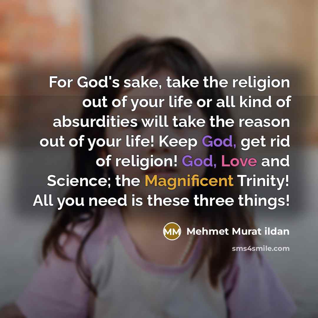 “For God's sake, take the religion out of your life or all kind of absurdities will take the reason out of your life! Keep God, get rid of religion! God, Love and Science; the Magnificent Trinity! All you need is these three things!” quote by Mehmet Murat Ildan