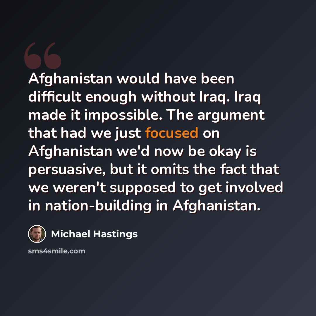 “Afghanistan would have been difficult enough without Iraq. Iraq made it impossible. The argument that had we just focused on Afghanistan we'd now be okay is persuasive, but it omits the fact that we weren't supposed to get involved in nation-building in Afghanistan.” quote by Michael Hastings