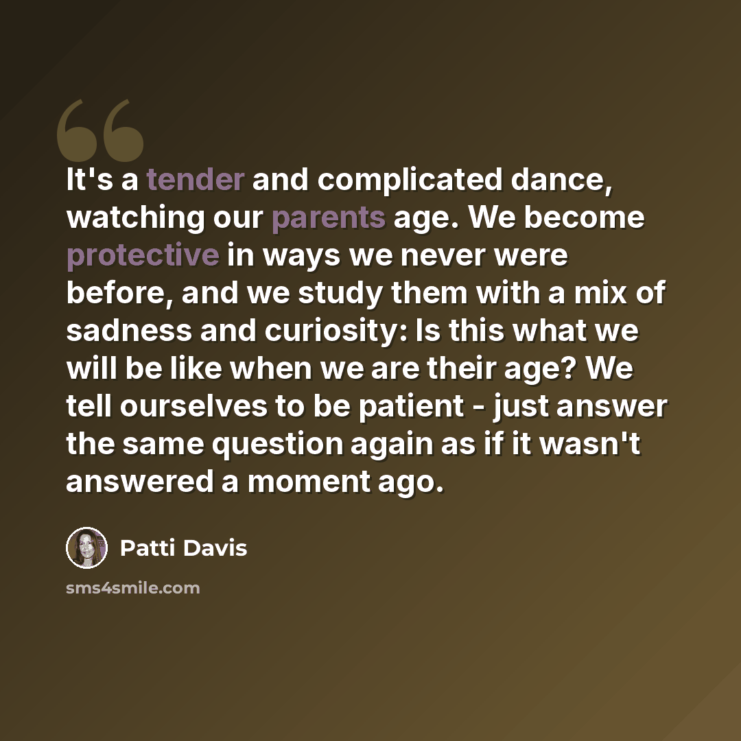 “It's a tender and complicated dance, watching our parents age. We become protective in ways we never were before, and we study them with a mix of sadness and curiosity: Is this what we will be like when we are their age? We tell ourselves to be patient - just answer the same question again as if…” quote by Patti Davis