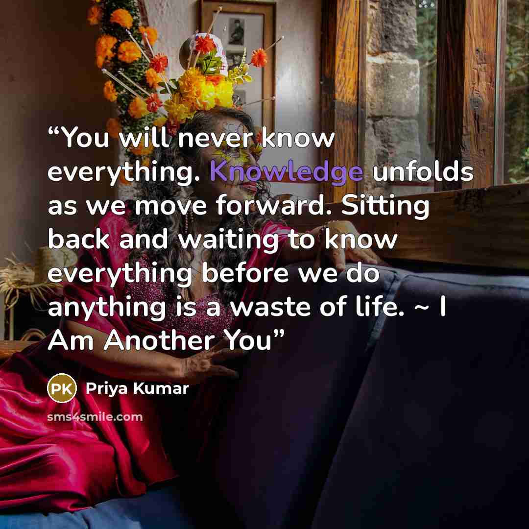 “You will never know everything. Knowledge unfolds as we move forward. Sitting back and waiting to know everything before we do anything is a waste of life. ~ I Am Another You” quote by Priya Kumar