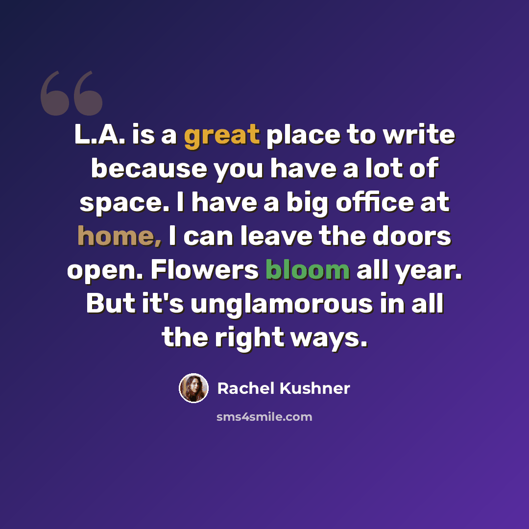 “L.A. is a great place to write because you have a lot of space. I have a big office at home, I can leave the doors open. Flowers bloom all year. But it's unglamorous in all the right ways.” quote by Rachel Kushner