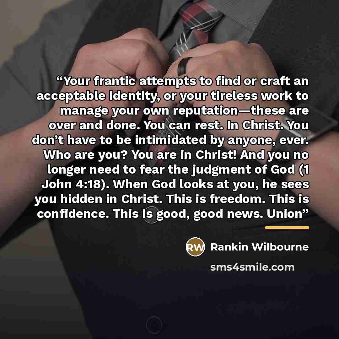 “Your frantic attempts to find or craft an acceptable identity, or your tireless work to manage your own reputation—these are over and done. You can rest. In Christ. You don’t have to be intimidated by anyone, ever. Who are you? You are in Christ! And you no longer need to fear the judgment of God…” quote by Rankin Wilbourne