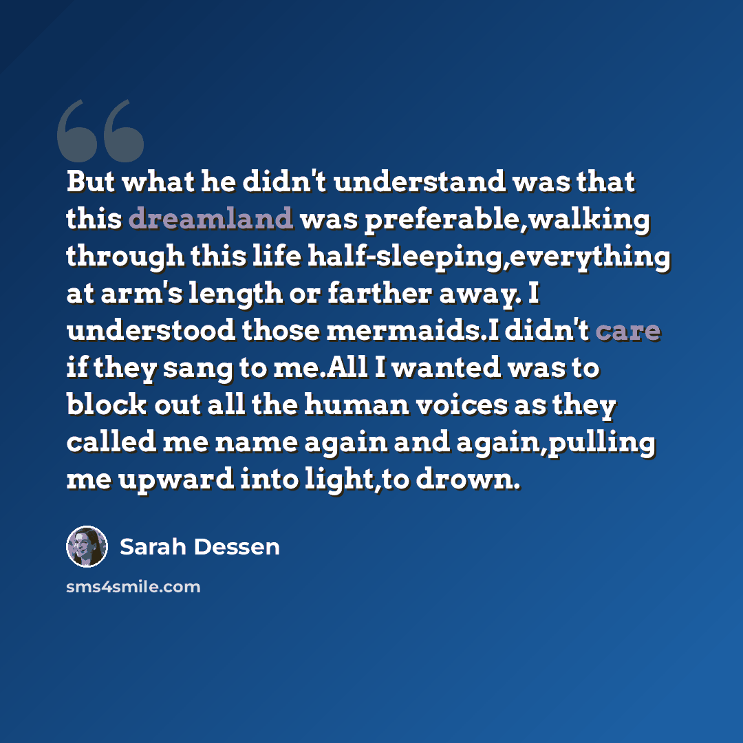 “But what he didn't understand was that this dreamland was preferable,walking through this life half-sleeping,everything at arm's length or farther away. I understood those mermaids.I didn't care if they sang to me.All I wanted was to block out all the human voices as they called me name again and…” quote by Sarah Dessen