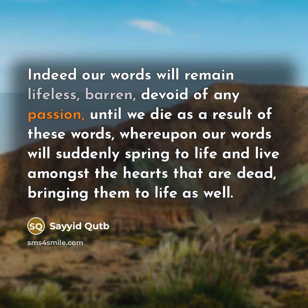 “Indeed our words will remain lifeless, barren, devoid of any passion, until we die as a result of these words, whereupon our words will suddenly spring to life and live amongst the hearts that are dead, bringing them to life as well.” quote by Sayyid Qutb