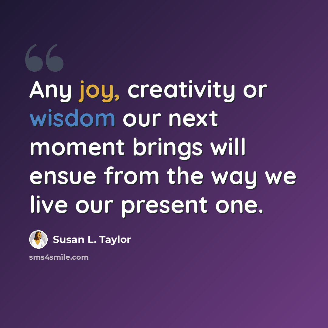 “Any joy, creativity or wisdom our next moment brings will ensue from the way we live our present one.” quote by Susan L. Taylor