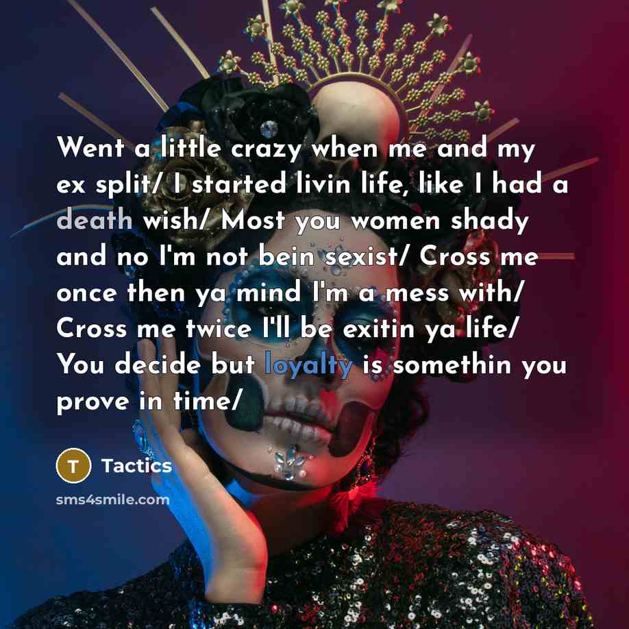 “Went a little crazy when me and my ex split/ I started livin life, like I had a death wish/ Most you women shady and no I'm not bein sexist/ Cross me once then ya mind I'm a mess with/ Cross me twice I'll be exitin ya life/ You decide but loyalty is somethin you prove in time/” quote by Tactics