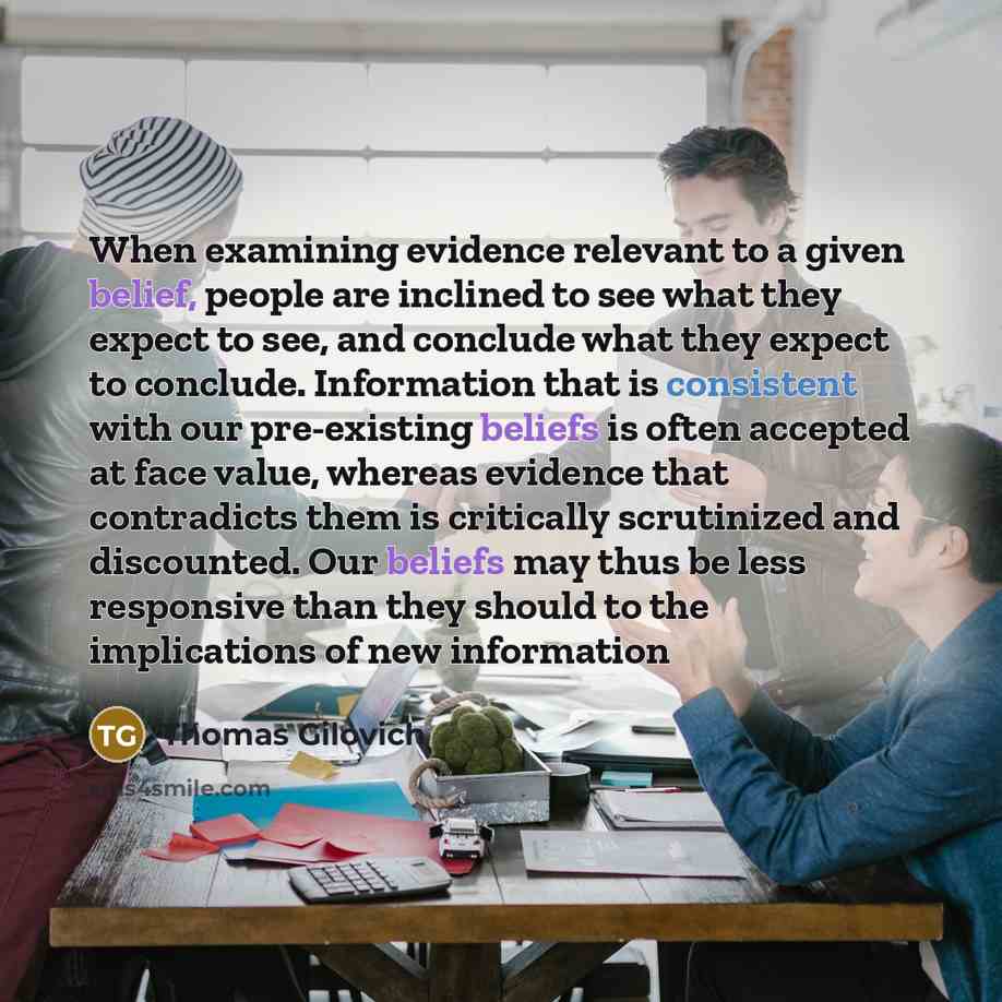 “When examining evidence relevant to a given belief, people are inclined to see what they expect to see, and conclude what they expect to conclude. Information that is consistent with our pre-existing beliefs is often accepted at face value, whereas evidence that contradicts them is critically…” quote by Thomas Gilovich