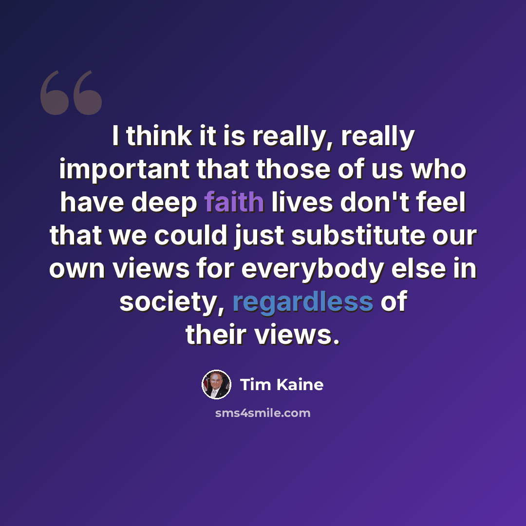 “I think it is really, really important that those of us who have deep faith lives don't feel that we could just substitute our own views for everybody else in society, regardless of their views.” quote by Tim Kaine