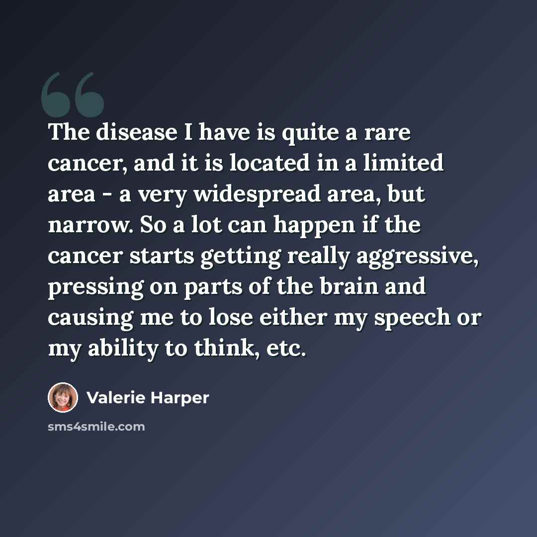 “The disease I have is quite a rare cancer, and it is located in a limited area - a very widespread area, but narrow. So a lot can happen if the cancer starts getting really aggressive, pressing on parts of the brain and causing me to lose either my speech or my ability to think, etc.” quote by Valerie Harper