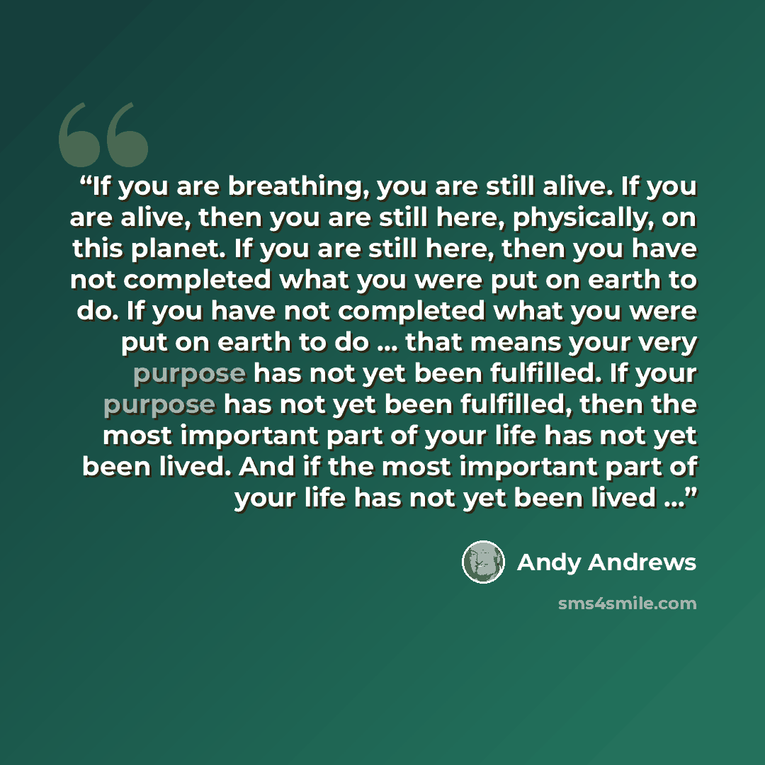 “If you are breathing, you are still alive. If you are alive, then you are still here, physically, on this planet. If you are still here, then you have not completed what you were put on earth to do. If you have not completed what you were put on earth to do … that means your very purpose has not…” quote by Andy Andrews