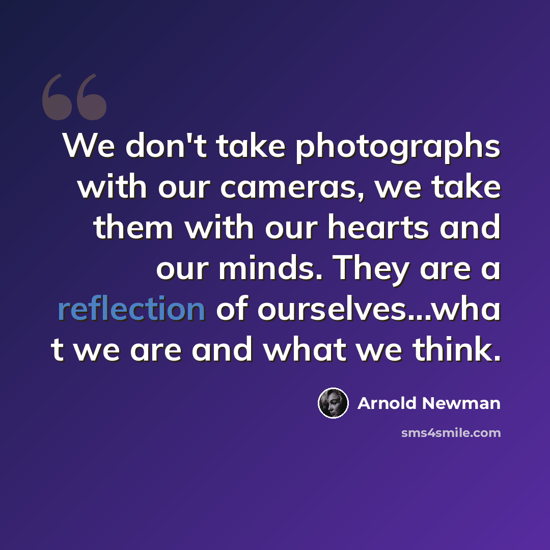 “We don't take photographs with our cameras, we take them with our hearts and our minds. They are a reflection of ourselves...wha t we are and what we think.” quote by Arnold Newman
