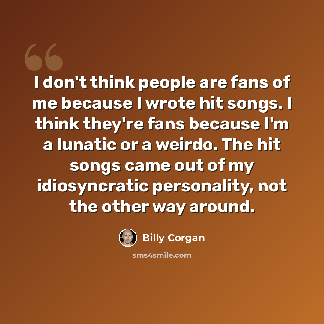 “I don't think people are fans of me because I wrote hit songs. I think they're fans because I'm a lunatic or a weirdo. The hit songs came out of my idiosyncratic personality, not the other way around.” quote by Billy Corgan