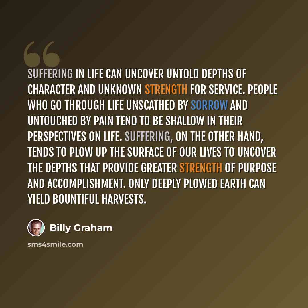 “Suffering in life can uncover untold depths of character and unknown strength for service. People who go through life unscathed by sorrow and untouched by pain tend to be shallow in their perspectives on life. Suffering, on the other hand, tends to plow up the surface of our lives to uncover the…” quote by Billy Graham