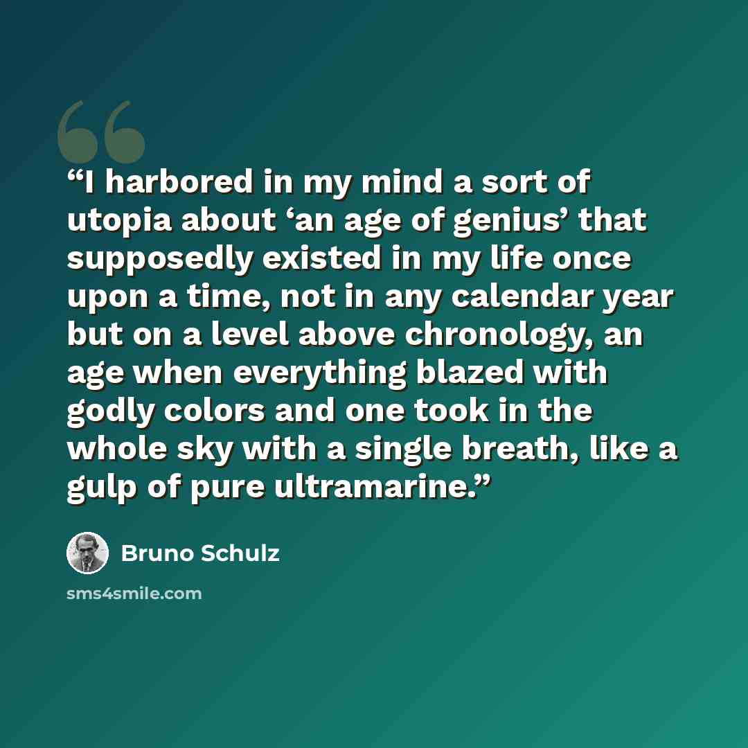 “I harbored in my mind a sort of utopia about ‘an age of genius’ that supposedly existed in my life once upon a time, not in any calendar year but on a level above chronology, an age when everything blazed with godly colors and one took in the whole sky with a single breath, like a gulp of pure…” quote by Bruno Schulz