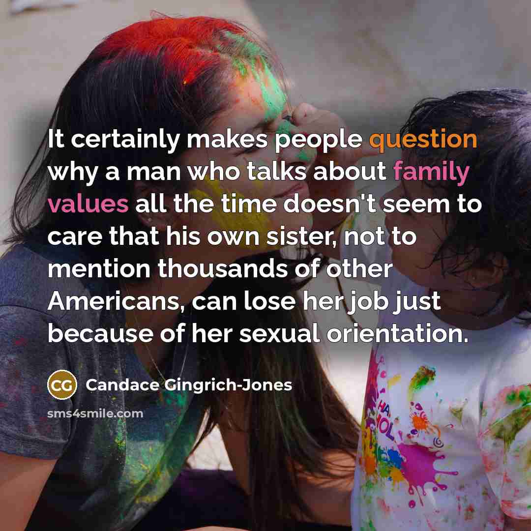 “It certainly makes people question why a man who talks about family values all the time doesn't seem to care that his own sister, not to mention thousands of other Americans, can lose her job just because of her sexual orientation.” quote by Candace Gingrich-Jones