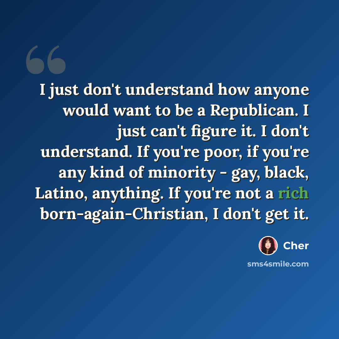“I just don't understand how anyone would want to be a Republican. I just can't figure it. I don't understand. If you're poor, if you're any kind of minority - gay, black, Latino, anything. If you're not a rich born-again-Christian, I don't get it.” quote by Cher