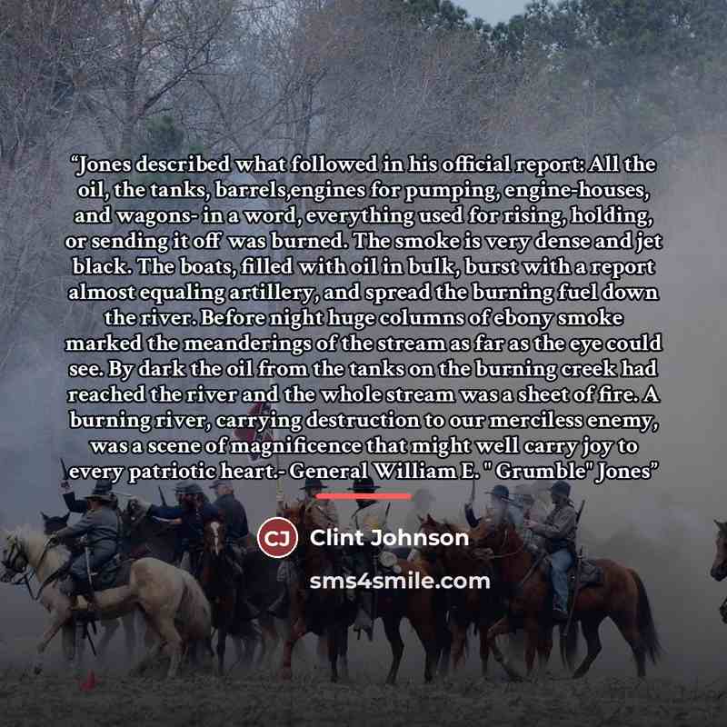 “Jones described what followed in his official report: All the oil, the tanks, barrels,engines for pumping, engine-houses, and wagons- in a word, everything used for rising, holding, or sending it off was burned. The smoke is very dense and jet black. The boats, filled with oil in bulk, burst with…” quote by Clint Johnson