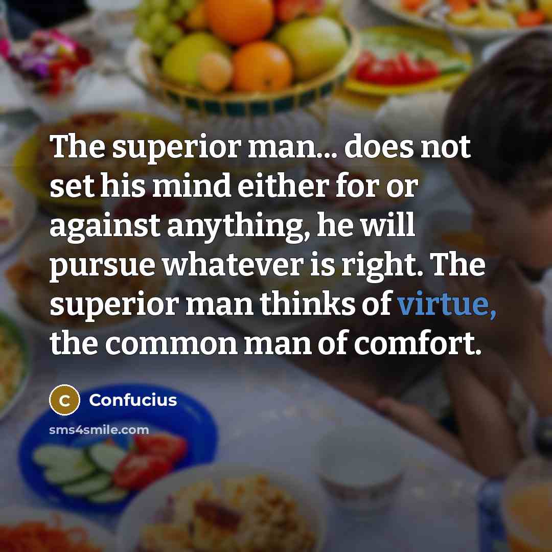 “The superior man... does not set his mind either for or against anything, he will pursue whatever is right. The superior man thinks of virtue, the common man of comfort.” quote by Confucius