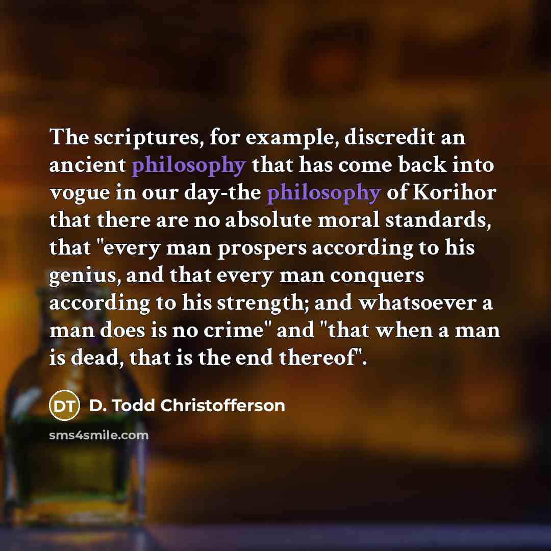 “The scriptures, for example, discredit an ancient philosophy that has come back into vogue in our day-the philosophy of Korihor that there are no absolute moral standards, that "every man prospers according to his genius, and that every man conquers according to his strength; and whatsoever a man…” quote by D. Todd Christofferson