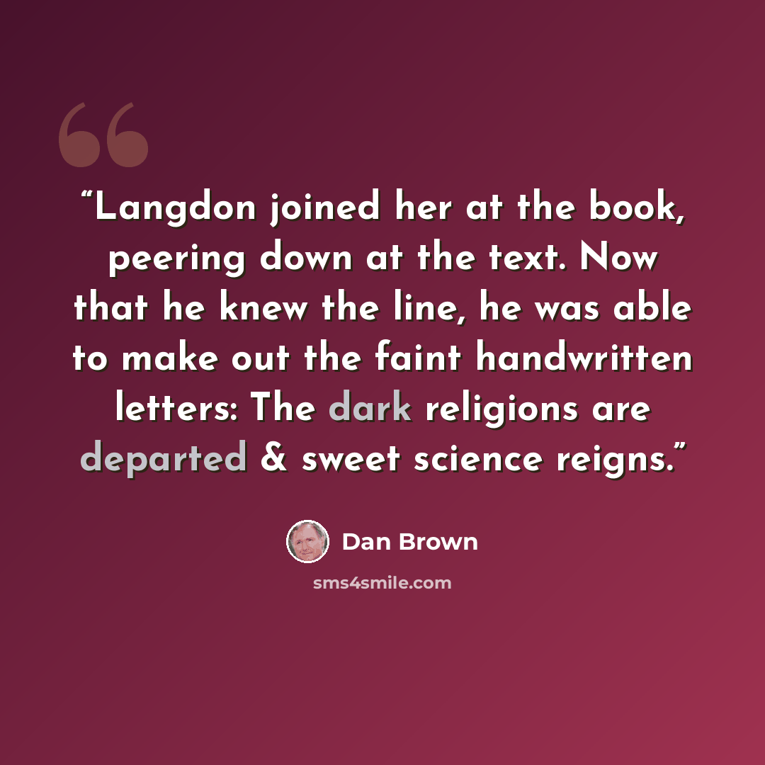 “Langdon joined her at the book, peering down at the text. Now that he knew the line, he was able to make out the faint handwritten letters: The dark religions are departed & sweet science reigns.” quote by Dan Brown