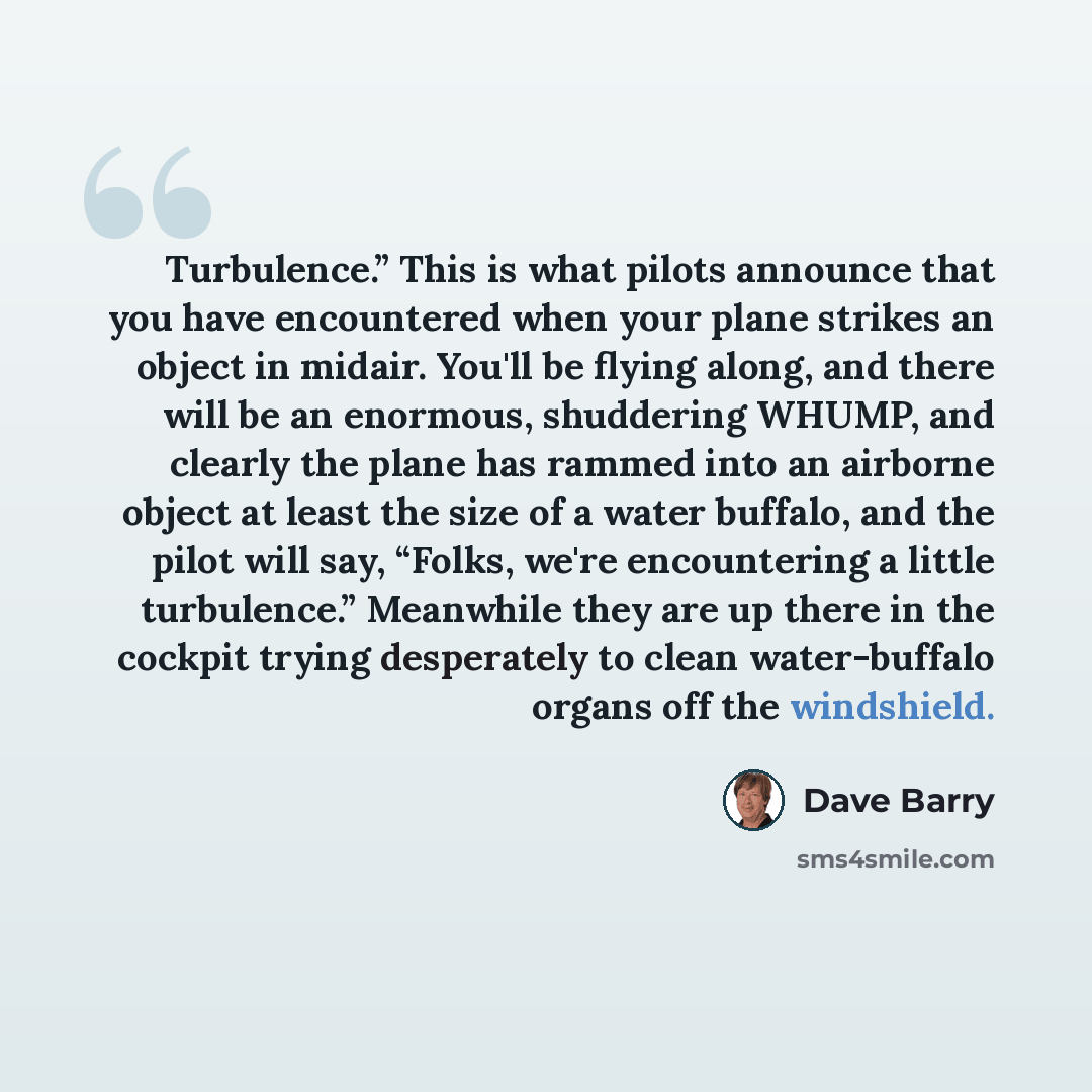 “Turbulence.” This is what pilots announce that you have encountered when your plane strikes an object in midair. You'll be flying along, and there will be an enormous, shuddering WHUMP, and clearly the plane has rammed into an airborne object at least the size of a water buffalo, and the pilot…” quote by Dave Barry