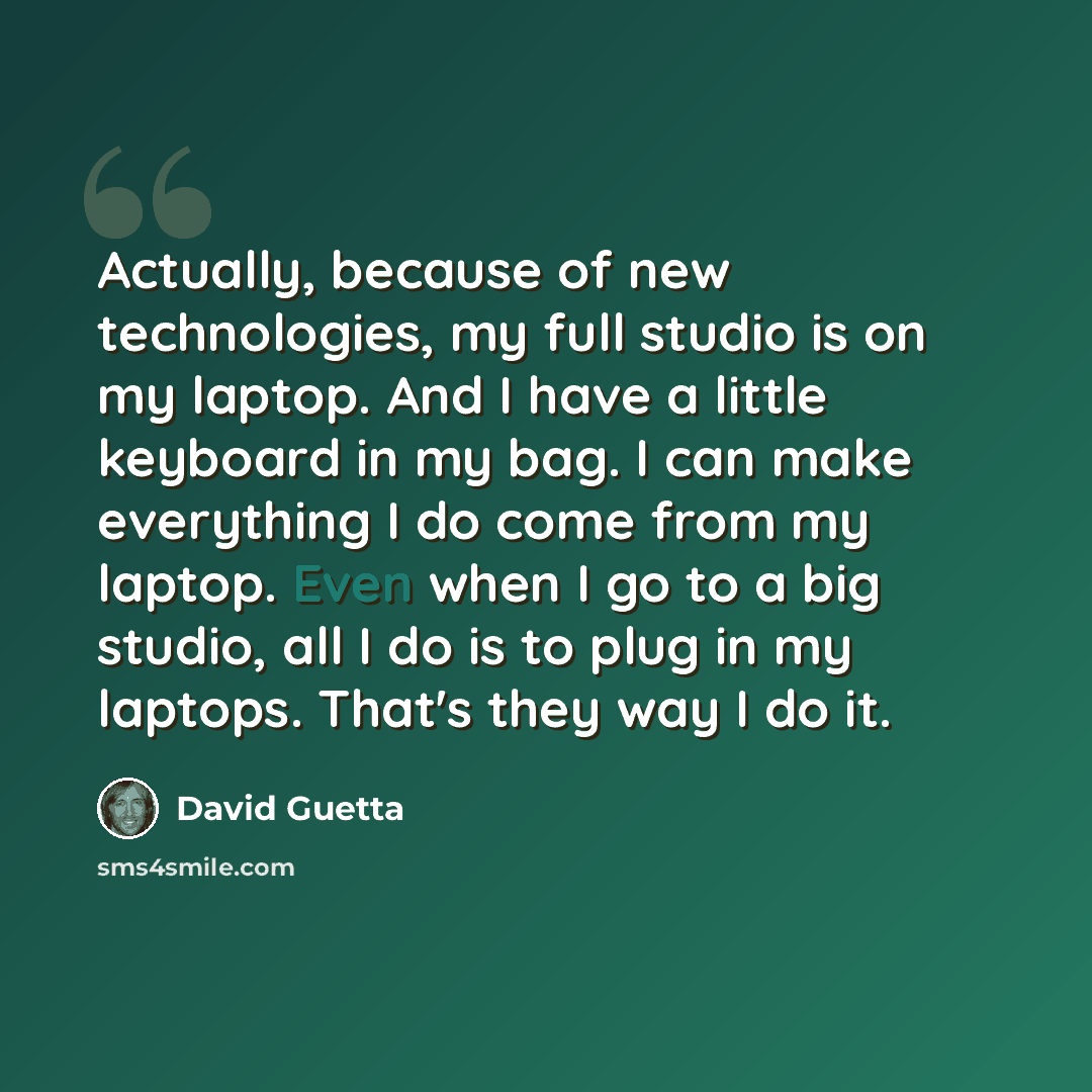 “Actually, because of new technologies, my full studio is on my laptop. And I have a little keyboard in my bag. I can make everything I do come from my laptop. Even when I go to a big studio, all I do is to plug in my laptops. That's they way I do it.” quote by David Guetta
