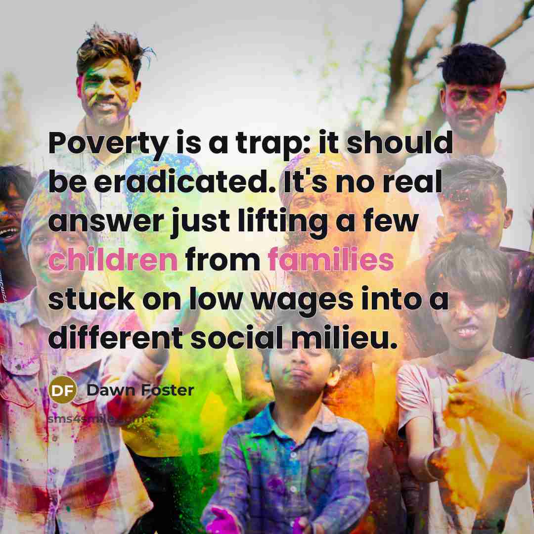 “Poverty is a trap: it should be eradicated. It's no real answer just lifting a few children from families stuck on low wages into a different social milieu.” quote by Dawn Foster