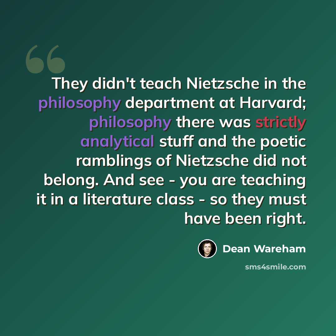 “They didn't teach Nietzsche in the philosophy department at Harvard; philosophy there was strictly analytical stuff and the poetic ramblings of Nietzsche did not belong. And see - you are teaching it in a literature class - so they must have been right.” quote by Dean Wareham