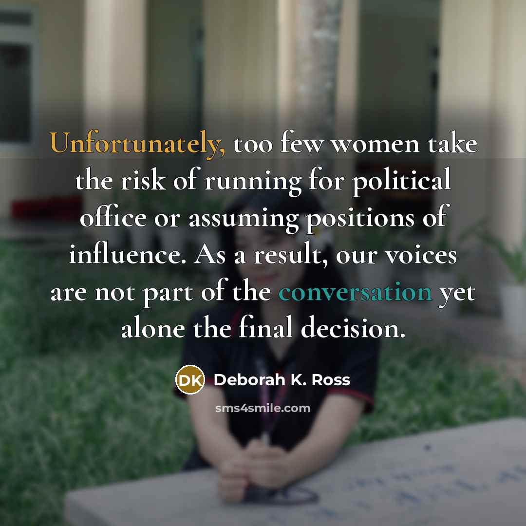 “Unfortunately, too few women take the risk of running for political office or assuming positions of influence. As a result, our voices are not part of the conversation yet alone the final decision.” quote by Deborah K. Ross