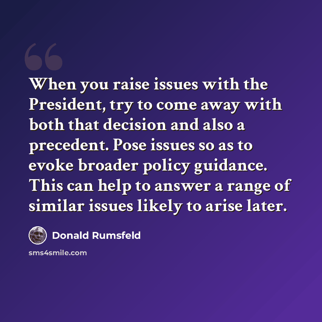 “When you raise issues with the President, try to come away with both that decision and also a precedent. Pose issues so as to evoke broader policy guidance. This can help to answer a range of similar issues likely to arise later.” quote by Donald Rumsfeld
