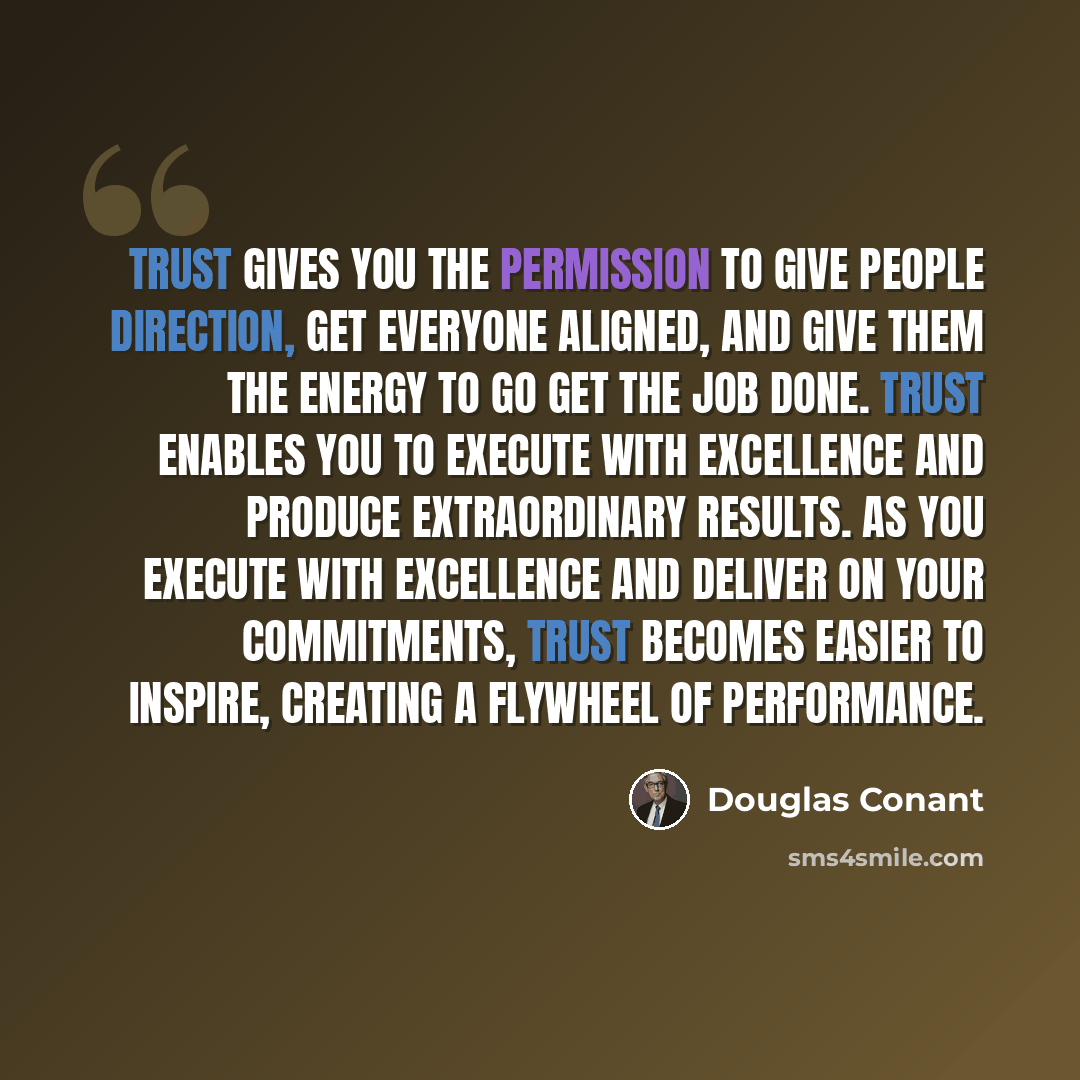 “Trust gives you the permission to give people direction, get everyone aligned, and give them the energy to go get the job done. Trust enables you to execute with excellence and produce extraordinary results. As you execute with excellence and deliver on your commitments, trust becomes easier to…” quote by Douglas Conant