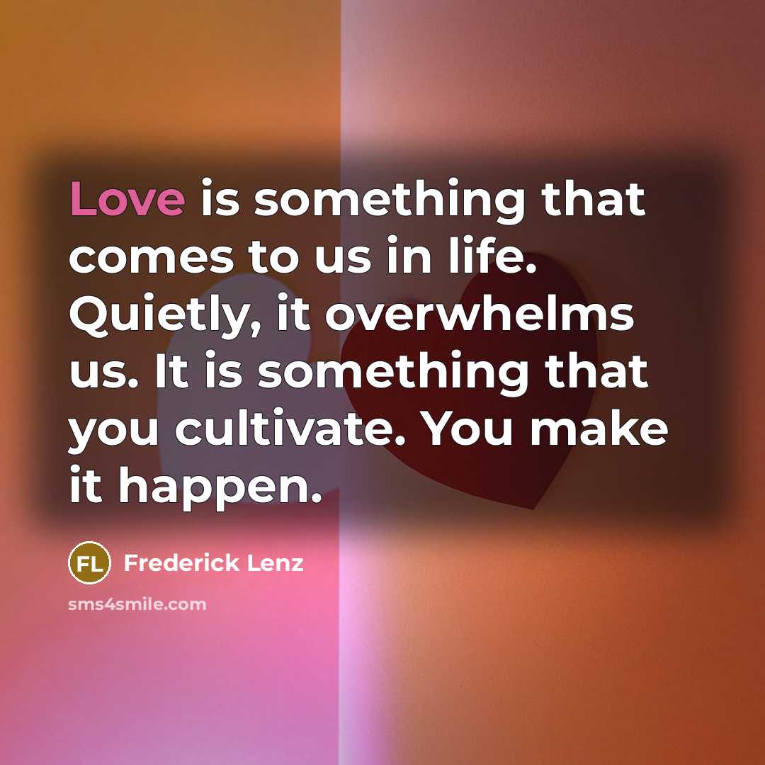 “Love is something that comes to us in life. Quietly, it overwhelms us. It is something that you cultivate. You make it happen.” quote by Frederick Lenz