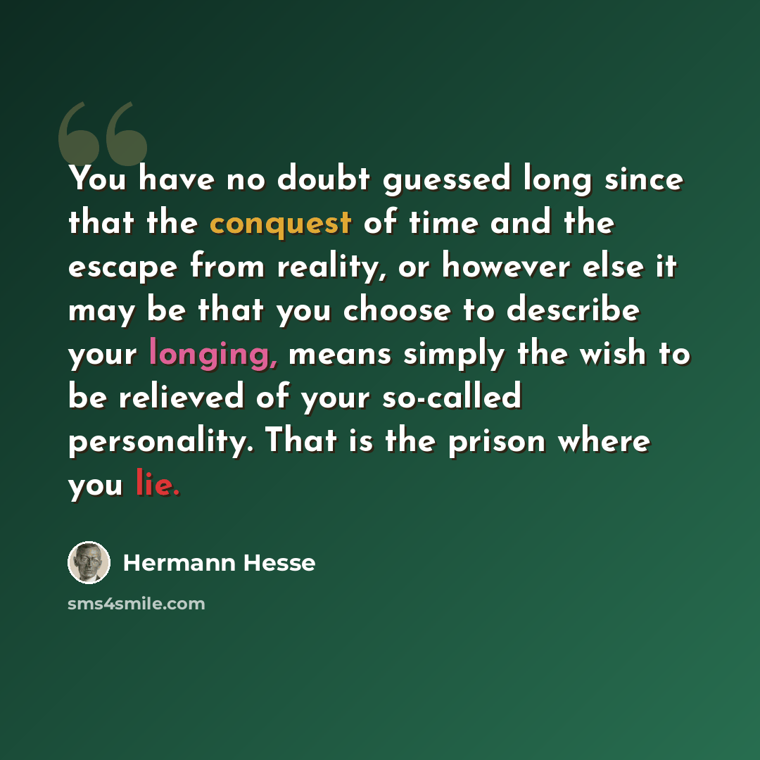 “You have no doubt guessed long since that the conquest of time and the escape from reality, or however else it may be that you choose to describe your longing, means simply the wish to be relieved of your so-called personality. That is the prison where you lie.” quote by Hermann Hesse