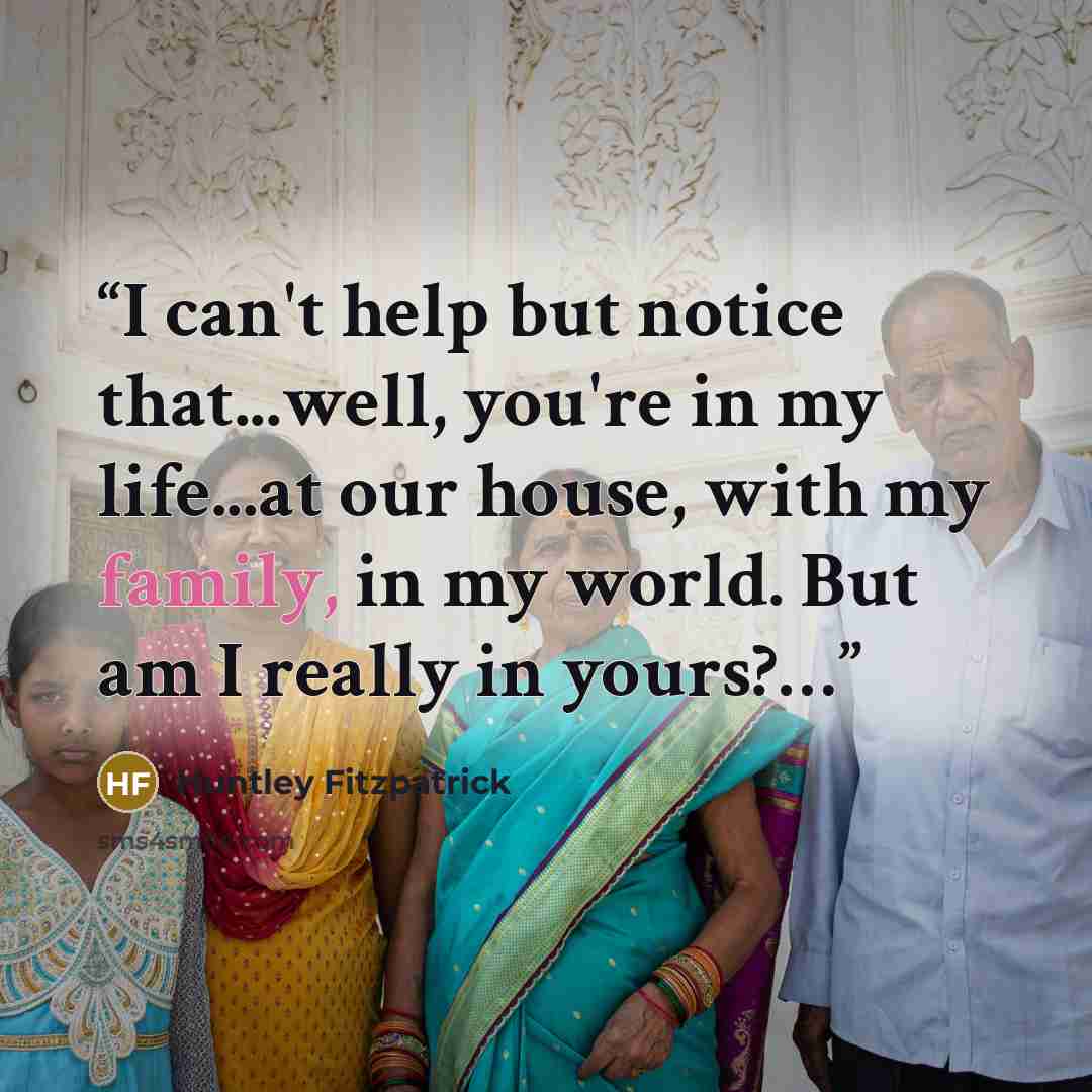 “I can't help but notice that...well, you're in my life...at our house, with my family, in my world. But am I really in yours?…” quote by Huntley Fitzpatrick