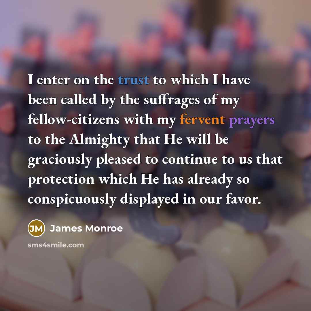 “I enter on the trust to which I have been called by the suffrages of my fellow-citizens with my fervent prayers to the Almighty that He will be graciously pleased to continue to us that protection which He has already so conspicuously displayed in our favor.” quote by James Monroe