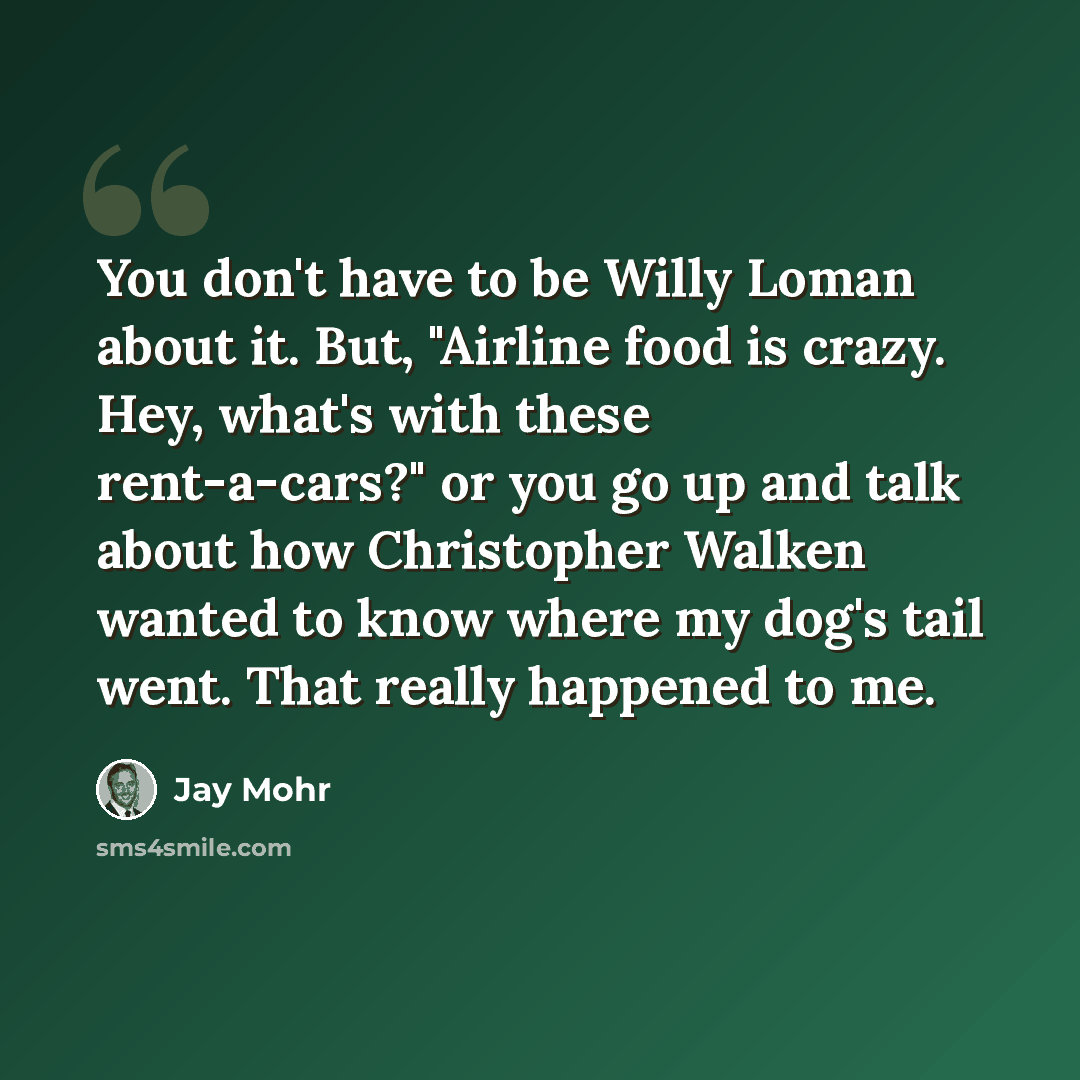 “You don't have to be Willy Loman about it. But, "Airline food is crazy. Hey, what's with these rent-a-cars?" or you go up and talk about how Christopher Walken wanted to know where my dog's tail went. That really happened to me.” quote by Jay Mohr