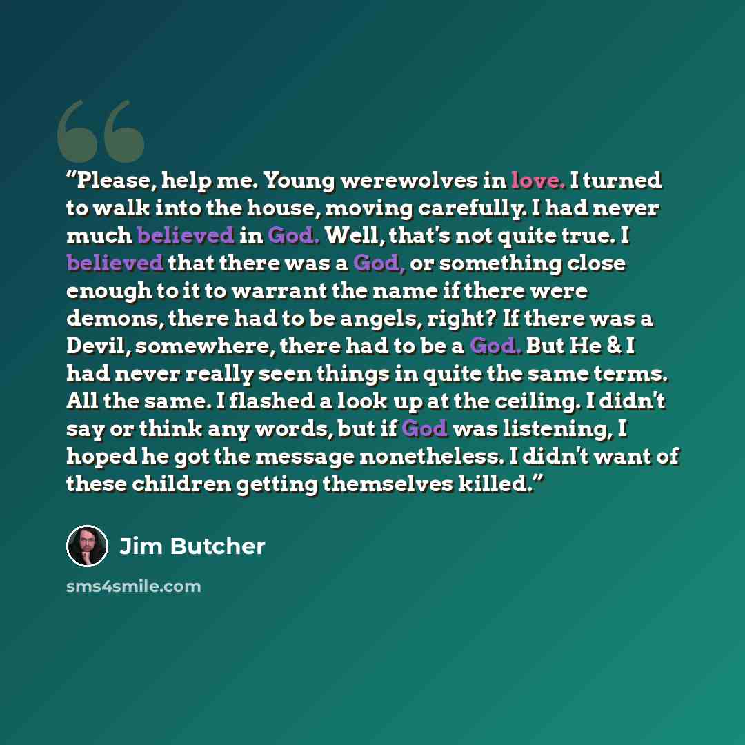 “Please, help me. Young werewolves in love. I turned to walk into the house, moving carefully. I had never much believed in God. Well, that's not quite true. I believed that there was a God, or something close enough to it to warrant the name if there were demons, there had to be angels, right? If…” quote by Jim Butcher