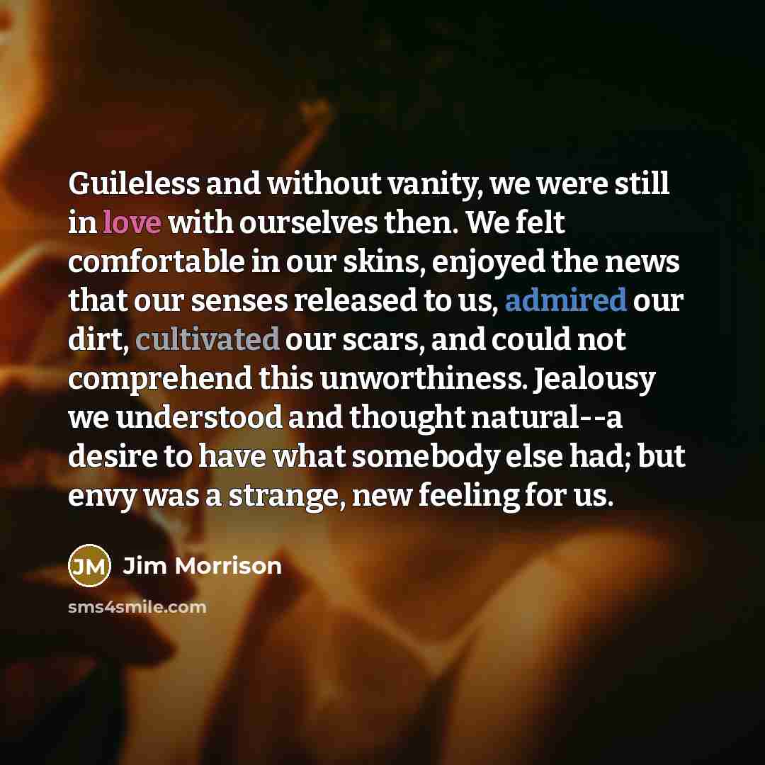 “Guileless and without vanity, we were still in love with ourselves then. We felt comfortable in our skins, enjoyed the news that our senses released to us, admired our dirt, cultivated our scars, and could not comprehend this unworthiness. Jealousy we understood and thought natural--a desire to…” quote by Jim Morrison