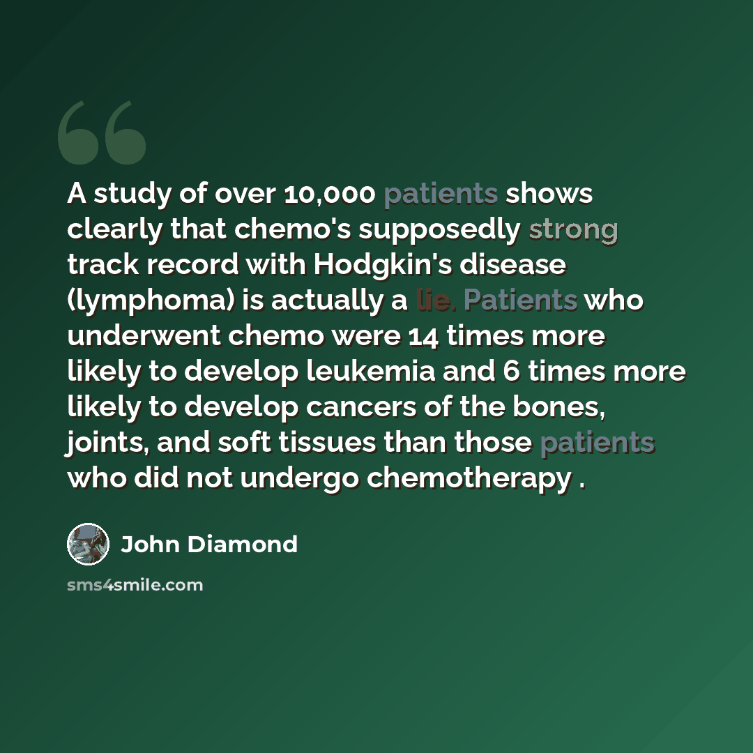 “A study of over 10,000 patients shows clearly that chemo's supposedly strong track record with Hodgkin's disease (lymphoma) is actually a lie. Patients who underwent chemo were 14 times more likely to develop leukemia and 6 times more likely to develop cancers of the bones, joints, and soft…” quote by John Diamond