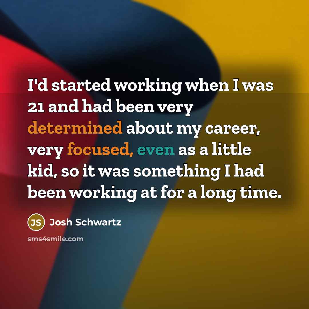 “I'd started working when I was 21 and had been very determined about my career, very focused, even as a little kid, so it was something I had been working at for a long time.” quote by Josh Schwartz